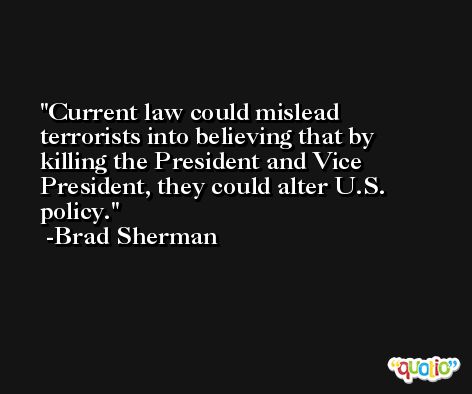 Current law could mislead terrorists into believing that by killing the President and Vice President, they could alter U.S. policy. -Brad Sherman