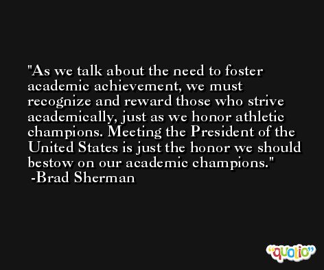 As we talk about the need to foster academic achievement, we must recognize and reward those who strive academically, just as we honor athletic champions. Meeting the President of the United States is just the honor we should bestow on our academic champions. -Brad Sherman