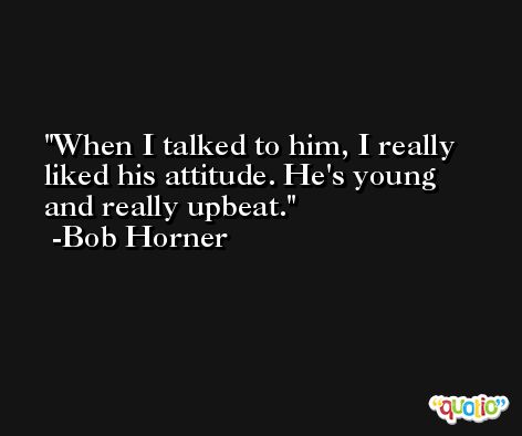 When I talked to him, I really liked his attitude. He's young and really upbeat. -Bob Horner