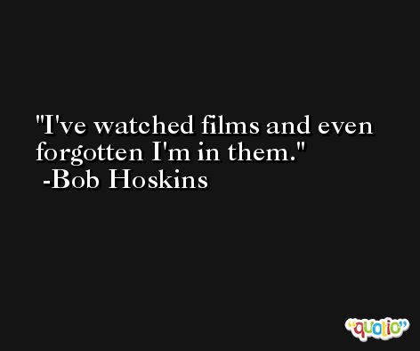 I've watched films and even forgotten I'm in them. -Bob Hoskins