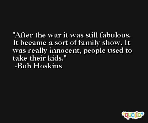 After the war it was still fabulous. It became a sort of family show. It was really innocent, people used to take their kids. -Bob Hoskins