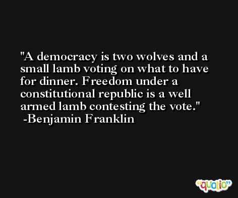 A democracy is two wolves and a small lamb voting on what to have for dinner. Freedom under a constitutional republic is a well armed lamb contesting the vote. -Benjamin Franklin