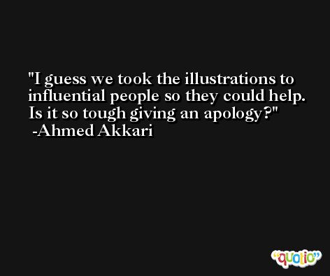 I guess we took the illustrations to influential people so they could help. Is it so tough giving an apology? -Ahmed Akkari