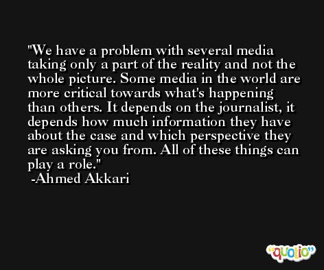 We have a problem with several media taking only a part of the reality and not the whole picture. Some media in the world are more critical towards what's happening than others. It depends on the journalist, it depends how much information they have about the case and which perspective they are asking you from. All of these things can play a role. -Ahmed Akkari