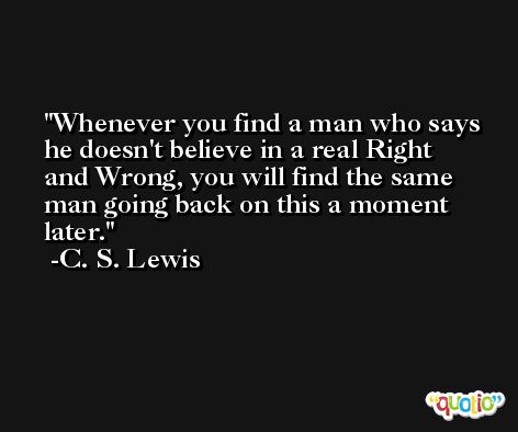 Whenever you find a man who says he doesn't believe in a real Right and Wrong, you will find the same man going back on this a moment later. -C. S. Lewis