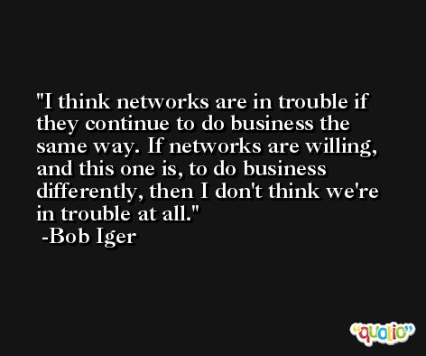 I think networks are in trouble if they continue to do business the same way. If networks are willing, and this one is, to do business differently, then I don't think we're in trouble at all. -Bob Iger