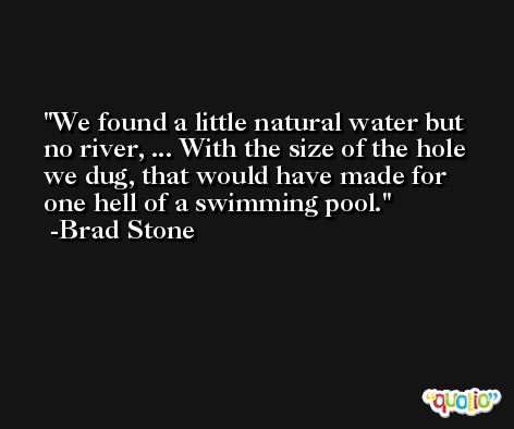 We found a little natural water but no river, ... With the size of the hole we dug, that would have made for one hell of a swimming pool. -Brad Stone