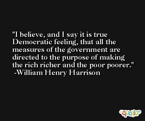 I believe, and I say it is true Democratic feeling, that all the measures of the government are directed to the purpose of making the rich richer and the poor poorer. -William Henry Harrison