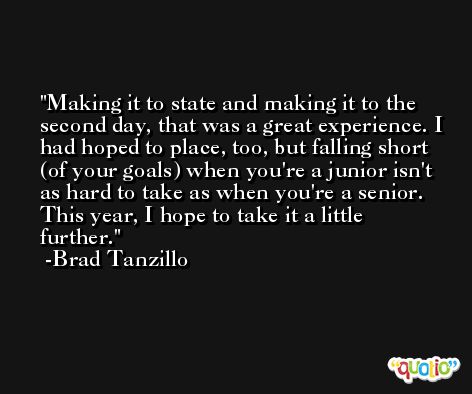 Making it to state and making it to the second day, that was a great experience. I had hoped to place, too, but falling short (of your goals) when you're a junior isn't as hard to take as when you're a senior. This year, I hope to take it a little further. -Brad Tanzillo