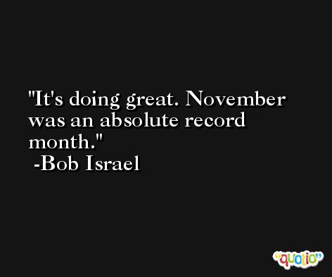It's doing great. November was an absolute record month. -Bob Israel