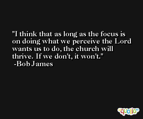 I think that as long as the focus is on doing what we perceive the Lord wants us to do, the church will thrive. If we don't, it won't. -Bob James