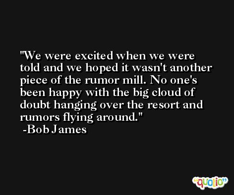 We were excited when we were told and we hoped it wasn't another piece of the rumor mill. No one's been happy with the big cloud of doubt hanging over the resort and rumors flying around. -Bob James