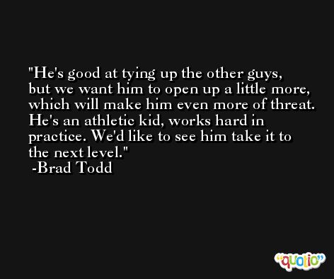 He's good at tying up the other guys, but we want him to open up a little more, which will make him even more of threat. He's an athletic kid, works hard in practice. We'd like to see him take it to the next level. -Brad Todd