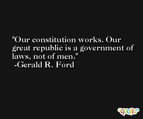 Our constitution works. Our great republic is a government of laws, not of men. -Gerald R. Ford
