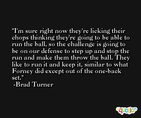 I'm sure right now they're licking their chops thinking they're going to be able to run the ball, so the challenge is going to be on our defense to step up and stop the run and make them throw the ball. They like to run it and keep it, similar to what Forney did except out of the one-back set. -Brad Turner