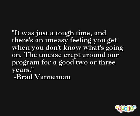 It was just a tough time, and there's an uneasy feeling you get when you don't know what's going on. The unease crept around our program for a good two or three years. -Brad Vanneman