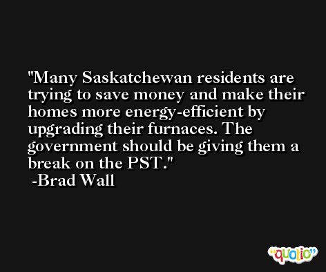 Many Saskatchewan residents are trying to save money and make their homes more energy-efficient by upgrading their furnaces. The government should be giving them a break on the PST. -Brad Wall