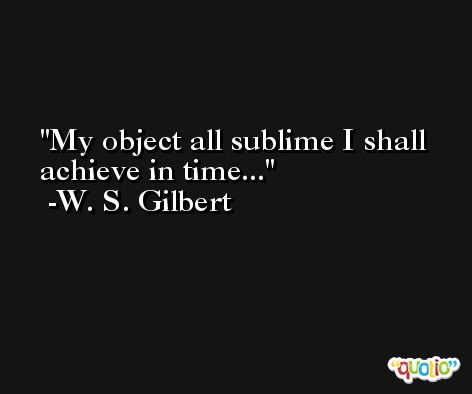My object all sublime I shall achieve in time... -W. S. Gilbert