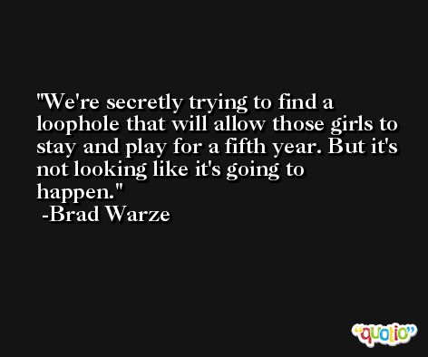 We're secretly trying to find a loophole that will allow those girls to stay and play for a fifth year. But it's not looking like it's going to happen. -Brad Warze