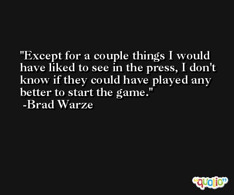Except for a couple things I would have liked to see in the press, I don't know if they could have played any better to start the game. -Brad Warze