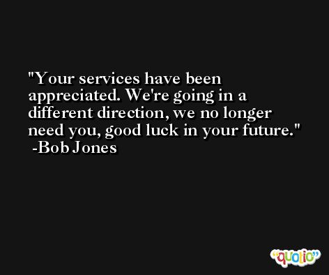 Your services have been appreciated. We're going in a different direction, we no longer need you, good luck in your future. -Bob Jones