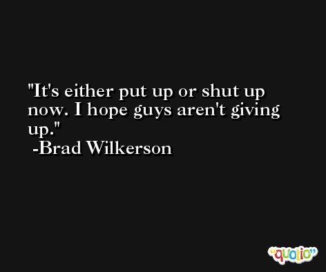 It's either put up or shut up now. I hope guys aren't giving up. -Brad Wilkerson