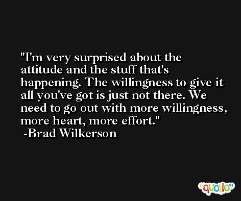 I'm very surprised about the attitude and the stuff that's happening. The willingness to give it all you've got is just not there. We need to go out with more willingness, more heart, more effort. -Brad Wilkerson