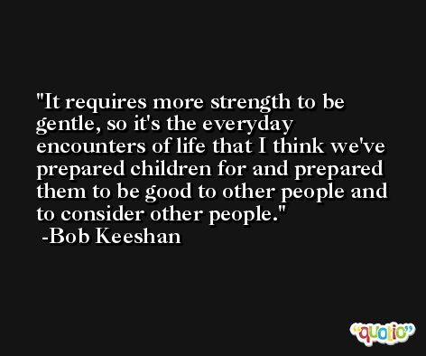 It requires more strength to be gentle, so it's the everyday encounters of life that I think we've prepared children for and prepared them to be good to other people and to consider other people. -Bob Keeshan