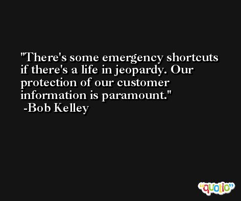 There's some emergency shortcuts if there's a life in jeopardy. Our protection of our customer information is paramount. -Bob Kelley