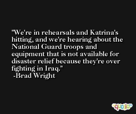 We're in rehearsals and Katrina's hitting, and we're hearing about the National Guard troops and equipment that is not available for disaster relief because they're over fighting in Iraq. -Brad Wright