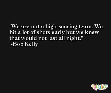 We are not a high-scoring team. We hit a lot of shots early but we knew that would not last all night. -Bob Kelly