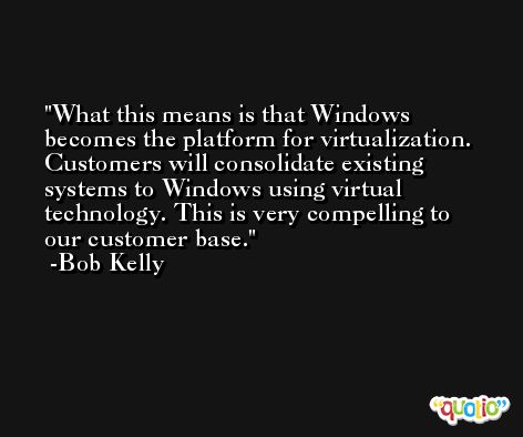 What this means is that Windows becomes the platform for virtualization. Customers will consolidate existing systems to Windows using virtual technology. This is very compelling to our customer base. -Bob Kelly
