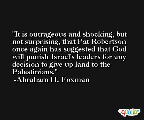 It is outrageous and shocking, but not surprising, that Pat Robertson once again has suggested that God will punish Israel's leaders for any decision to give up land to the Palestinians. -Abraham H. Foxman