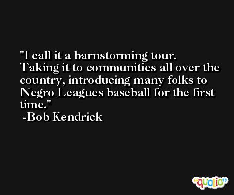 I call it a barnstorming tour. Taking it to communities all over the country, introducing many folks to Negro Leagues baseball for the first time. -Bob Kendrick