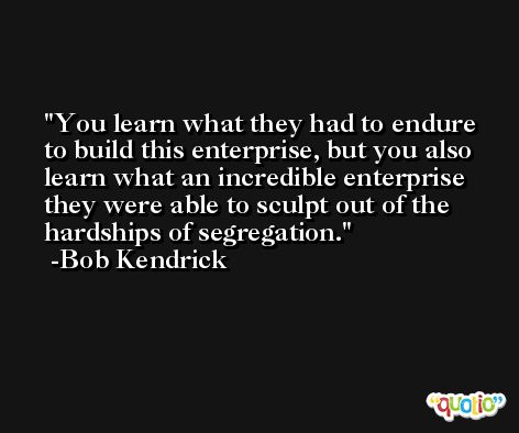 You learn what they had to endure to build this enterprise, but you also learn what an incredible enterprise they were able to sculpt out of the hardships of segregation. -Bob Kendrick