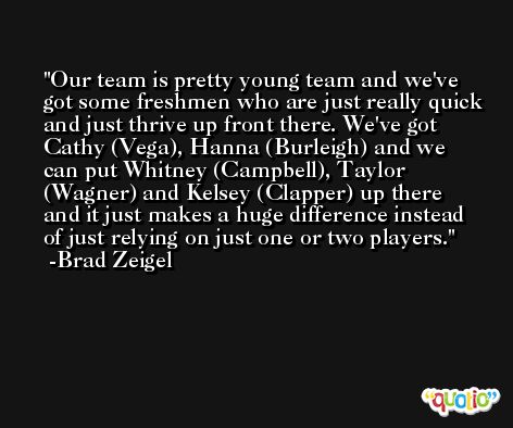 Our team is pretty young team and we've got some freshmen who are just really quick and just thrive up front there. We've got Cathy (Vega), Hanna (Burleigh) and we can put Whitney (Campbell), Taylor (Wagner) and Kelsey (Clapper) up there and it just makes a huge difference instead of just relying on just one or two players. -Brad Zeigel