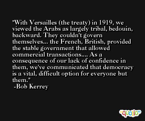 With Versailles (the treaty) in 1919, we viewed the Arabs as largely tribal, bedouin, backward. They couldn't govern themselves... the French, British, provided the stable government that allowed commercial transactions.... As a consequence of our lack of confidence in them, we've communicated that democracy is a vital, difficult option for everyone but them. -Bob Kerrey