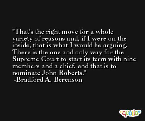 That's the right move for a whole variety of reasons and, if I were on the inside, that is what I would be arguing. There is the one and only way for the Supreme Court to start its term with nine members and a chief, and that is to nominate John Roberts. -Bradford A. Berenson