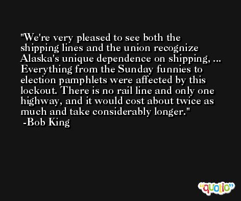 We're very pleased to see both the shipping lines and the union recognize Alaska's unique dependence on shipping, ... Everything from the Sunday funnies to election pamphlets were affected by this lockout. There is no rail line and only one highway, and it would cost about twice as much and take considerably longer. -Bob King