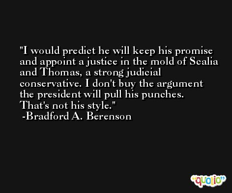 I would predict he will keep his promise and appoint a justice in the mold of Scalia and Thomas, a strong judicial conservative. I don't buy the argument the president will pull his punches. That's not his style. -Bradford A. Berenson