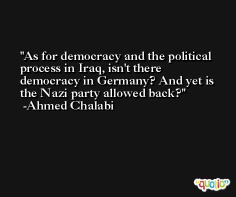 As for democracy and the political process in Iraq, isn't there democracy in Germany? And yet is the Nazi party allowed back? -Ahmed Chalabi