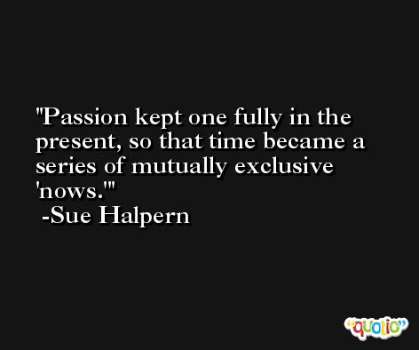 Passion kept one fully in the present, so that time became a series of mutually exclusive 'nows.' -Sue Halpern