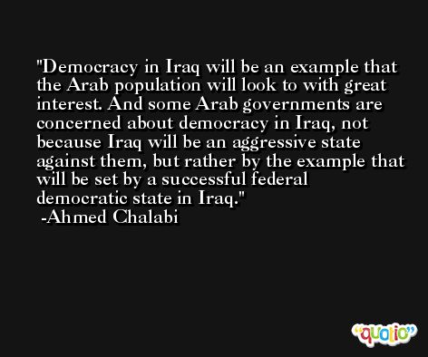 Democracy in Iraq will be an example that the Arab population will look to with great interest. And some Arab governments are concerned about democracy in Iraq, not because Iraq will be an aggressive state against them, but rather by the example that will be set by a successful federal democratic state in Iraq. -Ahmed Chalabi