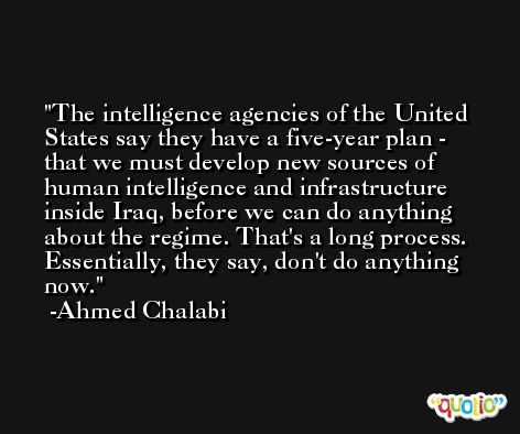 The intelligence agencies of the United States say they have a five-year plan - that we must develop new sources of human intelligence and infrastructure inside Iraq, before we can do anything about the regime. That's a long process. Essentially, they say, don't do anything now. -Ahmed Chalabi