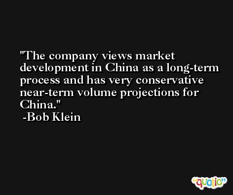 The company views market development in China as a long-term process and has very conservative near-term volume projections for China. -Bob Klein