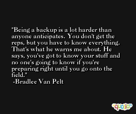 Being a backup is a lot harder than anyone anticipates. You don't get the reps, but you have to know everything. That's what he warns me about. He says, you've got to know your stuff and no one's going to know if you're preparing right until you go onto the field. -Bradlee Van Pelt