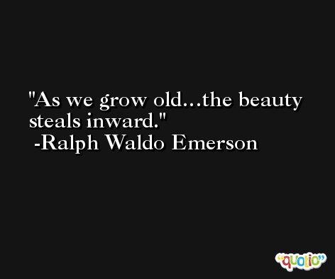 As we grow old…the beauty steals inward. -Ralph Waldo Emerson