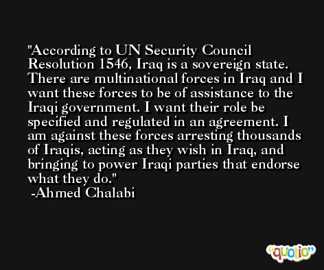According to UN Security Council Resolution 1546, Iraq is a sovereign state. There are multinational forces in Iraq and I want these forces to be of assistance to the Iraqi government. I want their role be specified and regulated in an agreement. I am against these forces arresting thousands of Iraqis, acting as they wish in Iraq, and bringing to power Iraqi parties that endorse what they do. -Ahmed Chalabi