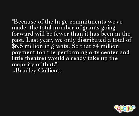 Because of the huge commitments we've made, the total number of grants going forward will be fewer than it has been in the past. Last year, we only distributed a total of $6.5 million in grants. So that $4 million payment (on the performing arts center and little theatre) would already take up the majority of that. -Bradley Callicott