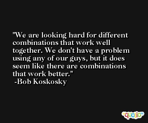 We are looking hard for different combinations that work well together. We don't have a problem using any of our guys, but it does seem like there are combinations that work better. -Bob Koskosky